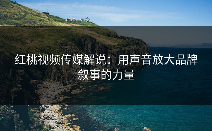 红桃视频传媒解说：用声音放大品牌叙事的力量