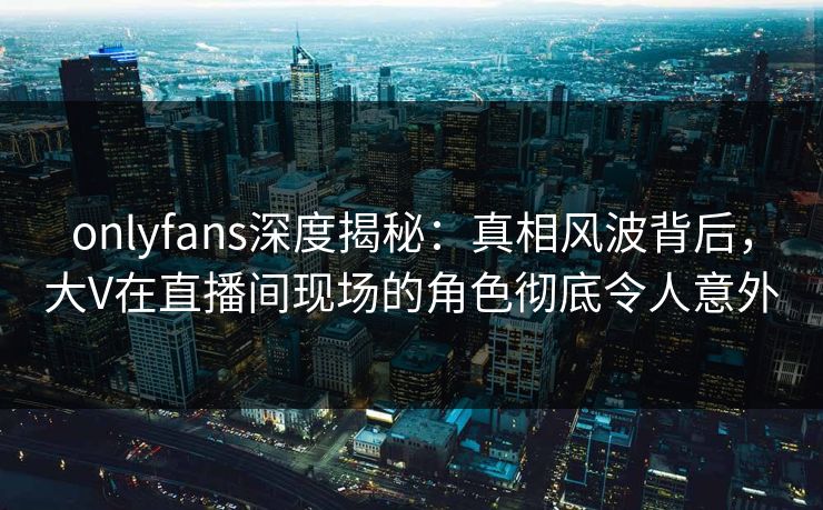 onlyfans深度揭秘：真相风波背后，大V在直播间现场的角色彻底令人意外