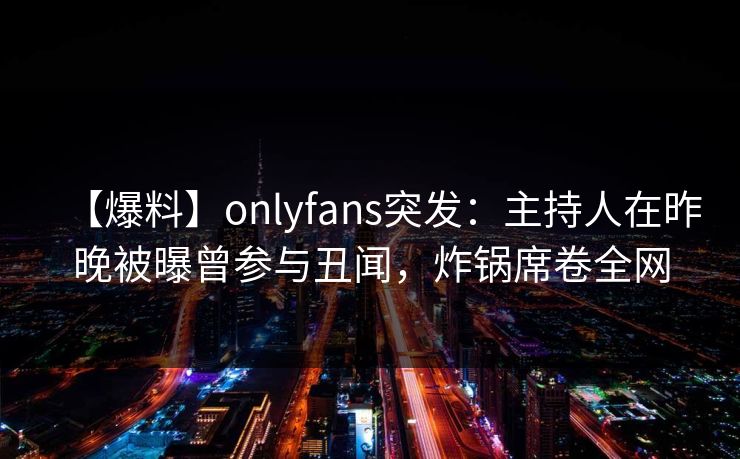 【爆料】onlyfans突发：主持人在昨晚被曝曾参与丑闻，炸锅席卷全网