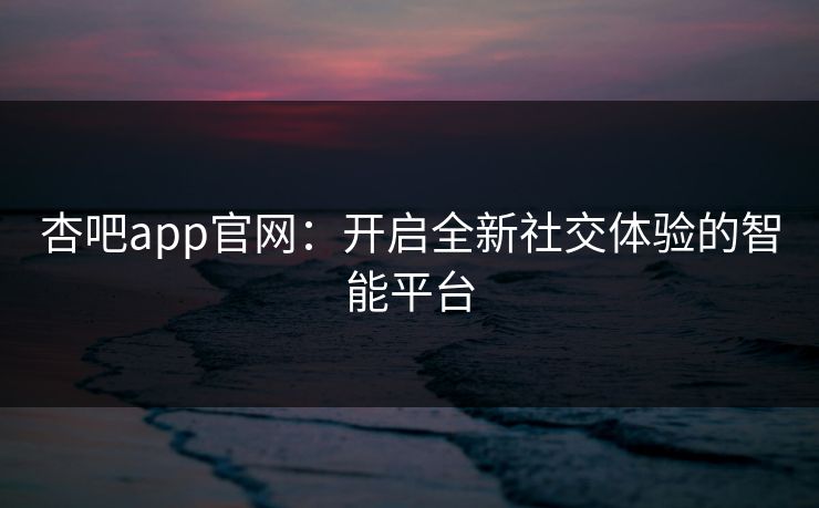 杏吧app官网：开启全新社交体验的智能平台