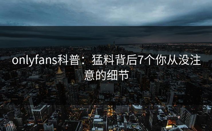 onlyfans科普:猛料背后7个你从没注意的细节 onlyfans科普:猛料背后7个你从没注意的细节