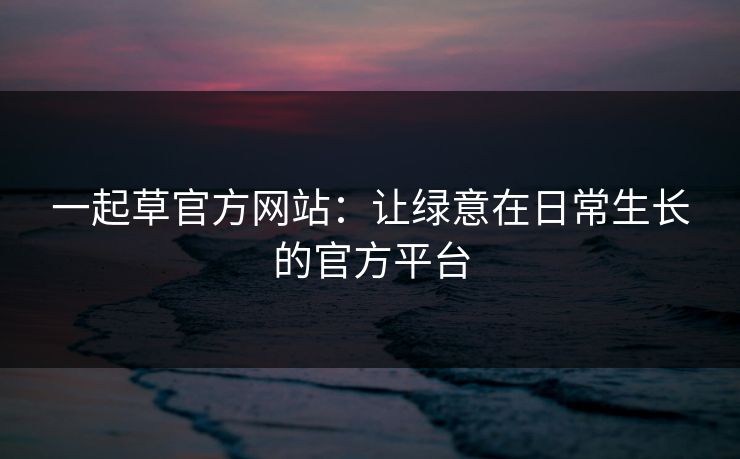一起草官方网站：让绿意在日常生长的官方平台