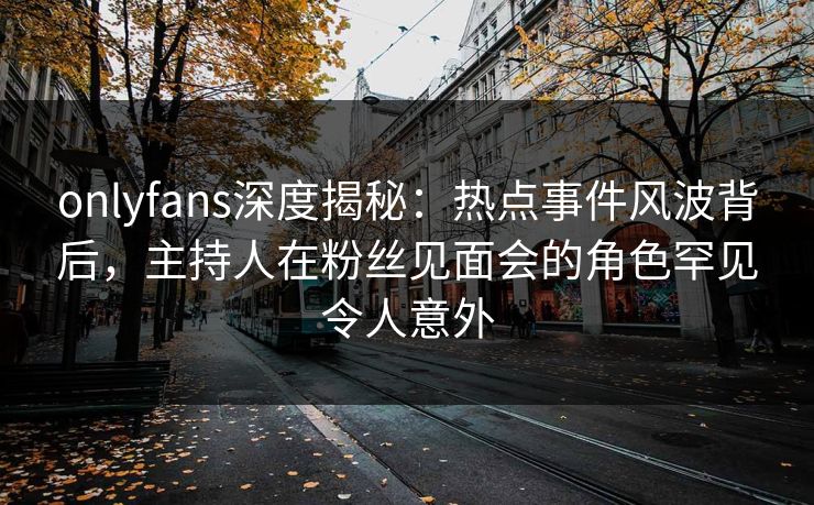 onlyfans深度揭秘：热点事件风波背后，主持人在粉丝见面会的角色罕见令人意外