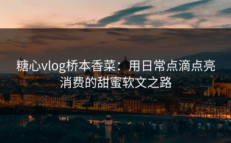 糖心vlog桥本香菜:用日常点滴点亮消费的甜蜜软文之路 糖心vlog桥本香菜:用日常点滴点亮消费的甜蜜软文之路