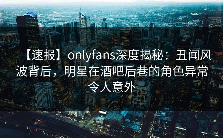 【速报】onlyfans深度揭秘:丑闻风波背后,明星在酒吧后巷的角色异常令人意外 【速报】onlyfans深度揭秘:丑闻风波背后,明星在酒吧后巷的角色异常令人意外