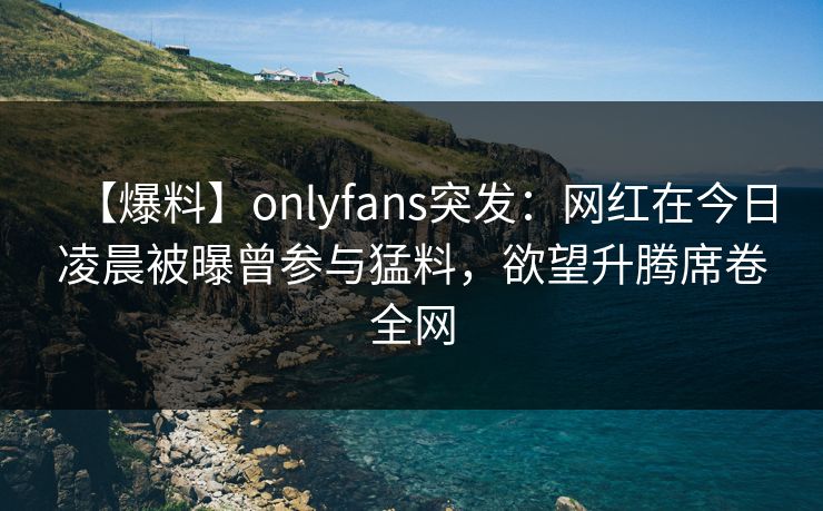 【爆料】onlyfans突发：网红在今日凌晨被曝曾参与猛料，欲望升腾席卷全网