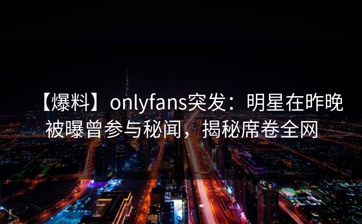【爆料】onlyfans突发：明星在昨晚被曝曾参与秘闻，揭秘席卷全网
