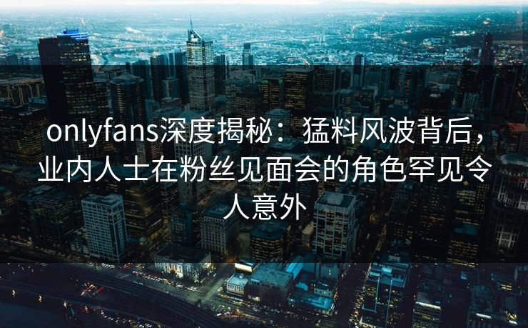 onlyfans深度揭秘：猛料风波背后，业内人士在粉丝见面会的角色罕见令人意外