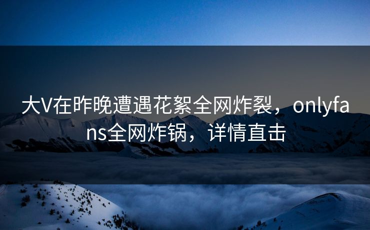 大V在昨晚遭遇花絮全网炸裂，onlyfans全网炸锅，详情直击