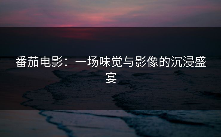 番茄电影：一场味觉与影像的沉浸盛宴