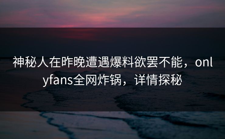 神秘人在昨晚遭遇爆料欲罢不能，onlyfans全网炸锅，详情探秘