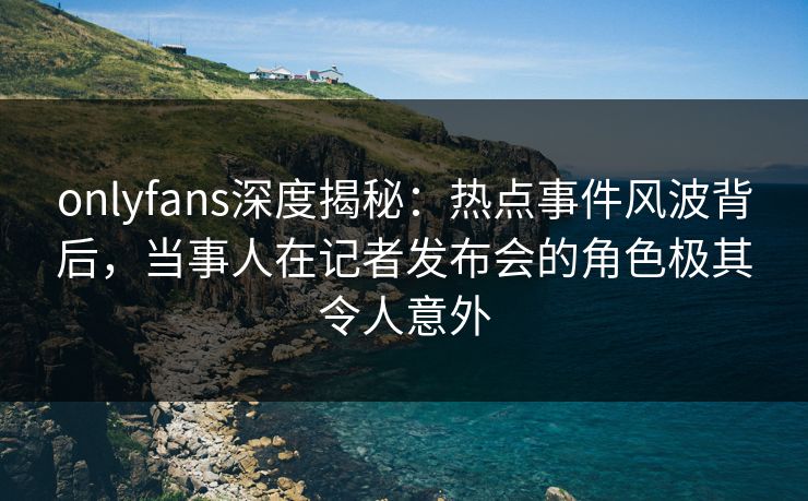 onlyfans深度揭秘:热点事件风波背后,当事人在记者发布会的角色极其令人意外 onlyfans深度揭秘:热点事件风波背后,当事人在记者发布会的角色极其令人意外