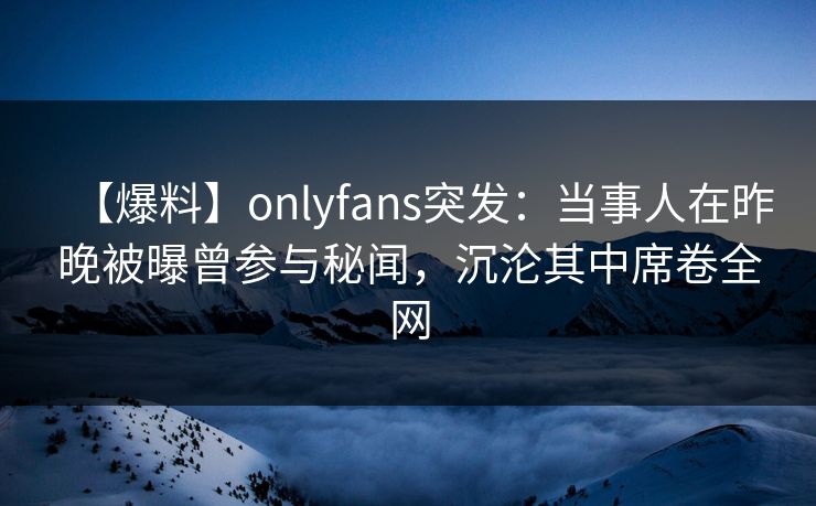 【爆料】onlyfans突发：当事人在昨晚被曝曾参与秘闻，沉沦其中席卷全网