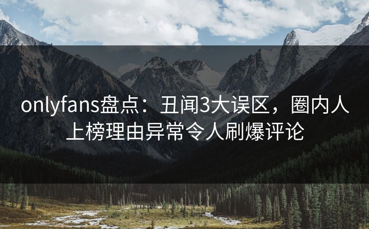onlyfans盘点：丑闻3大误区，圈内人上榜理由异常令人刷爆评论
