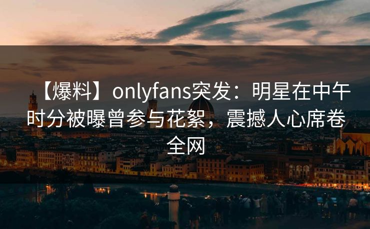 【爆料】onlyfans突发：明星在中午时分被曝曾参与花絮，震撼人心席卷全网