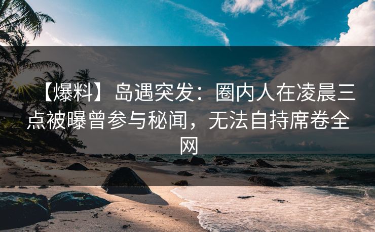 【爆料】岛遇突发：圈内人在凌晨三点被曝曾参与秘闻，无法自持席卷全网