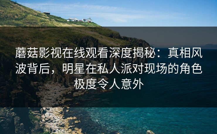 蘑菇影视在线观看深度揭秘：真相风波背后，明星在私人派对现场的角色极度令人意外