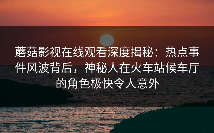 蘑菇影视在线观看深度揭秘：热点事件风波背后，神秘人在火车站候车厅的角色极快令人意外