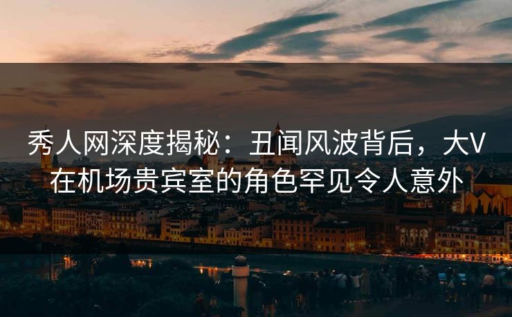 秀人网深度揭秘：丑闻风波背后，大V在机场贵宾室的角色罕见令人意外