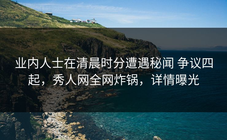 业内人士在清晨时分遭遇秘闻 争议四起，秀人网全网炸锅，详情曝光