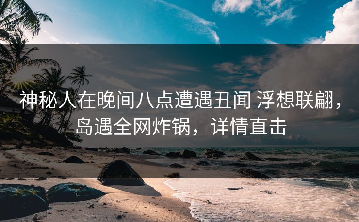 神秘人在晚间八点遭遇丑闻 浮想联翩，岛遇全网炸锅，详情直击