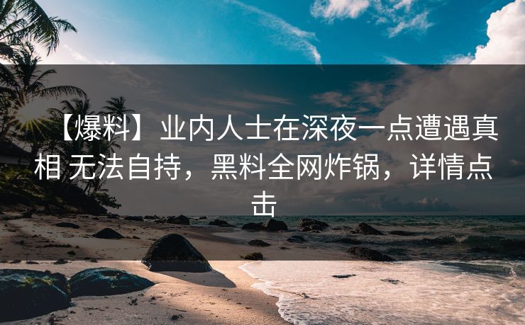 【爆料】业内人士在深夜一点遭遇真相 无法自持，黑料全网炸锅，详情点击