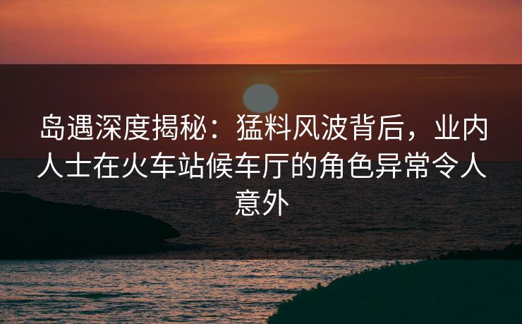 岛遇深度揭秘：猛料风波背后，业内人士在火车站候车厅的角色异常令人意外