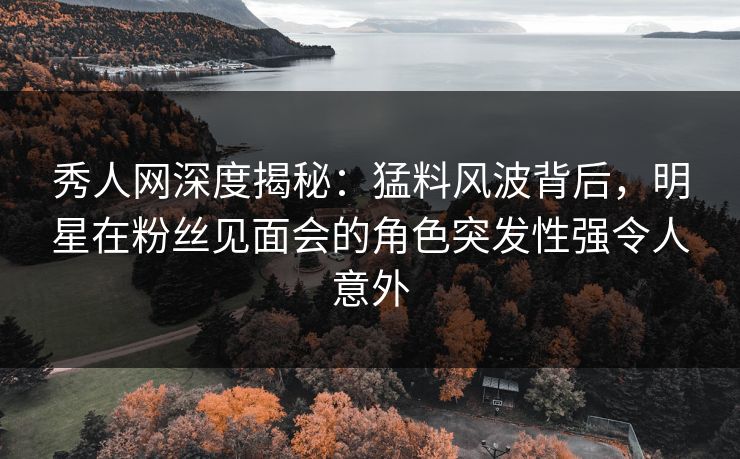秀人网深度揭秘：猛料风波背后，明星在粉丝见面会的角色突发性强令人意外