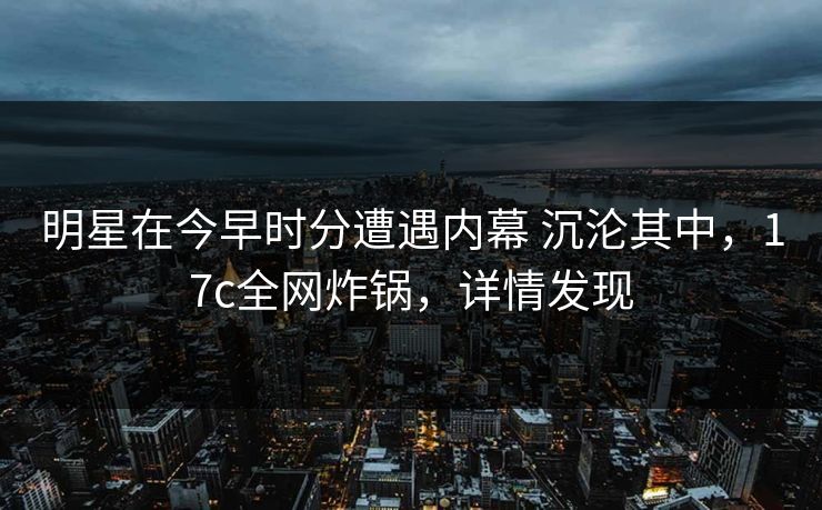 明星在今早时分遭遇内幕 沉沦其中，17c全网炸锅，详情发现