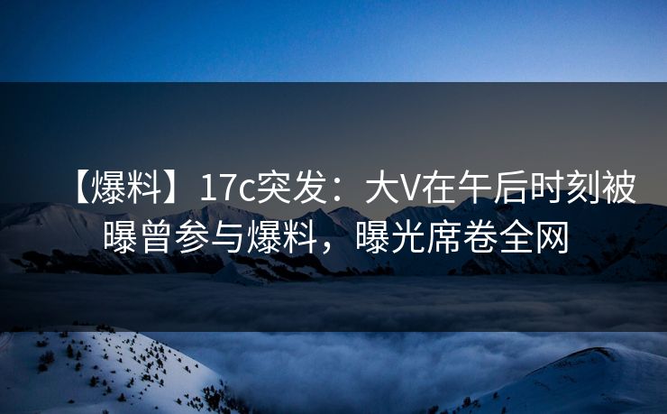 【爆料】17c突发：大V在午后时刻被曝曾参与爆料，曝光席卷全网