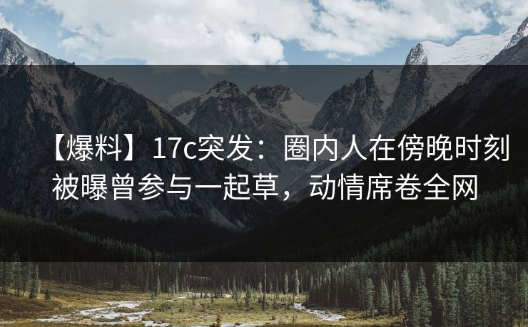 【爆料】17c突发：圈内人在傍晚时刻被曝曾参与一起草，动情席卷全网