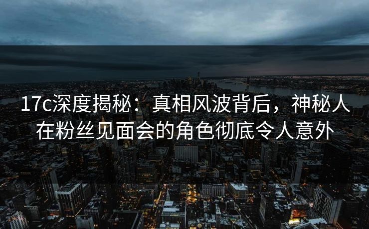 17c深度揭秘：真相风波背后，神秘人在粉丝见面会的角色彻底令人意外