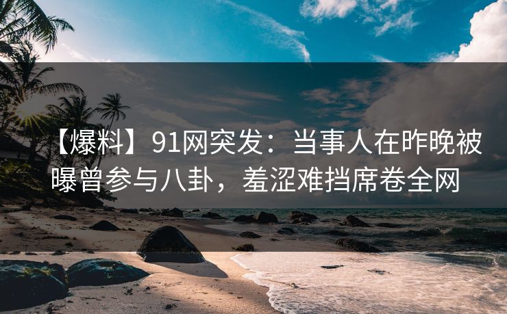 【爆料】91网突发：当事人在昨晚被曝曾参与八卦，羞涩难挡席卷全网