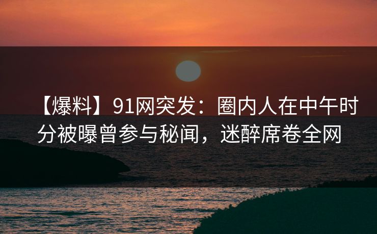 【爆料】91网突发：圈内人在中午时分被曝曾参与秘闻，迷醉席卷全网