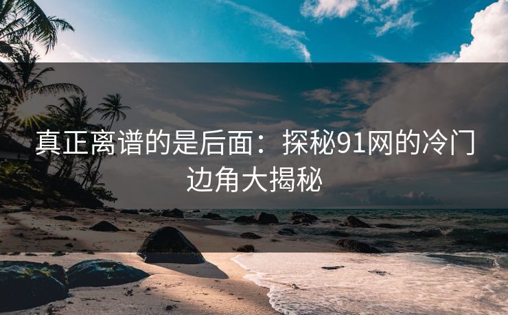 真正离谱的是后面:探秘91网的冷门边角大揭秘 真正离谱的是后面:探秘91网的冷门边角大揭秘