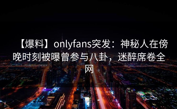 【爆料】onlyfans突发:神秘人在傍晚时刻被曝曾参与八卦,迷醉席卷全网 【爆料】onlyfans突发:神秘人在傍晚时刻被曝曾参与八卦,迷醉席卷全网