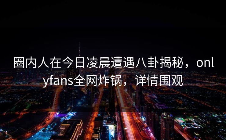 圈内人在今日凌晨遭遇八卦揭秘，onlyfans全网炸锅，详情围观