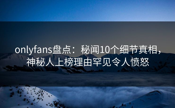 onlyfans盘点：秘闻10个细节真相，神秘人上榜理由罕见令人愤怒