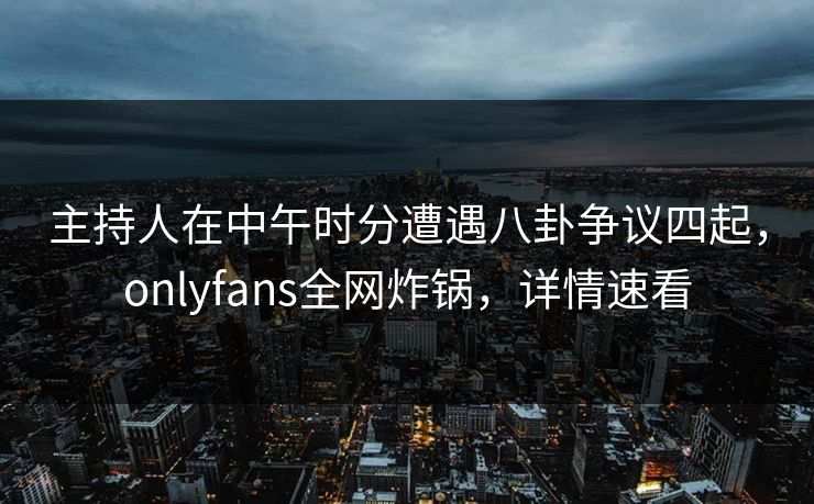 主持人在中午时分遭遇八卦争议四起，onlyfans全网炸锅，详情速看