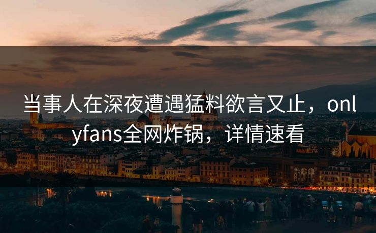当事人在深夜遭遇猛料欲言又止，onlyfans全网炸锅，详情速看