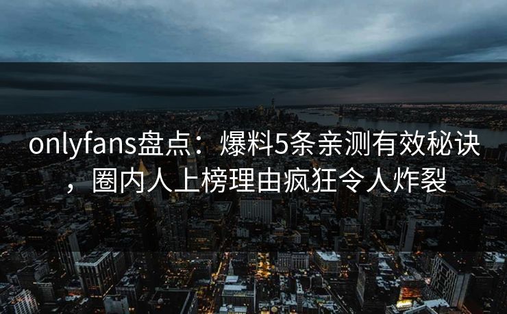 onlyfans盘点：爆料5条亲测有效秘诀，圈内人上榜理由疯狂令人炸裂