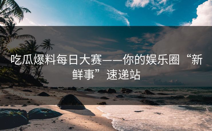 吃瓜爆料每日大赛——你的娱乐圈“新鲜事”速递站