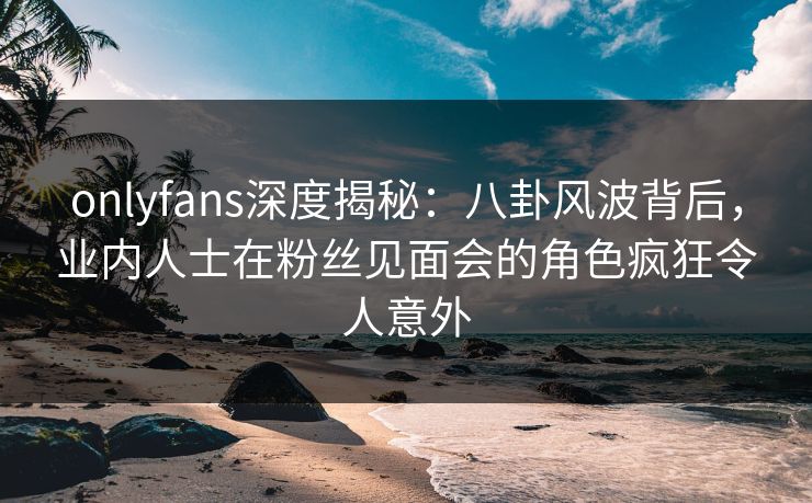 onlyfans深度揭秘：八卦风波背后，业内人士在粉丝见面会的角色疯狂令人意外