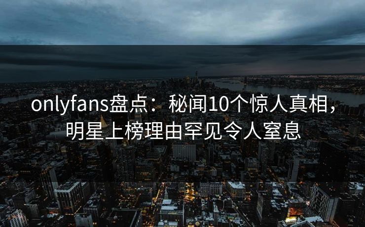 onlyfans盘点:秘闻10个惊人真相,明星上榜理由罕见令人窒息 onlyfans盘点:秘闻10个惊人真相,明星上榜理由罕见令人窒息