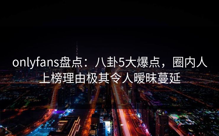 onlyfans盘点：八卦5大爆点，圈内人上榜理由极其令人暧昧蔓延