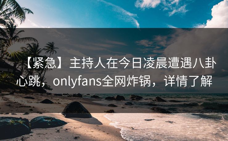 【紧急】主持人在今日凌晨遭遇八卦心跳，onlyfans全网炸锅，详情了解