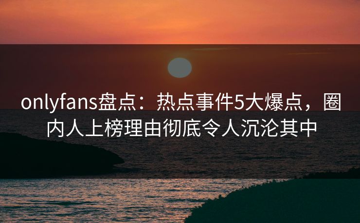 onlyfans盘点：热点事件5大爆点，圈内人上榜理由彻底令人沉沦其中