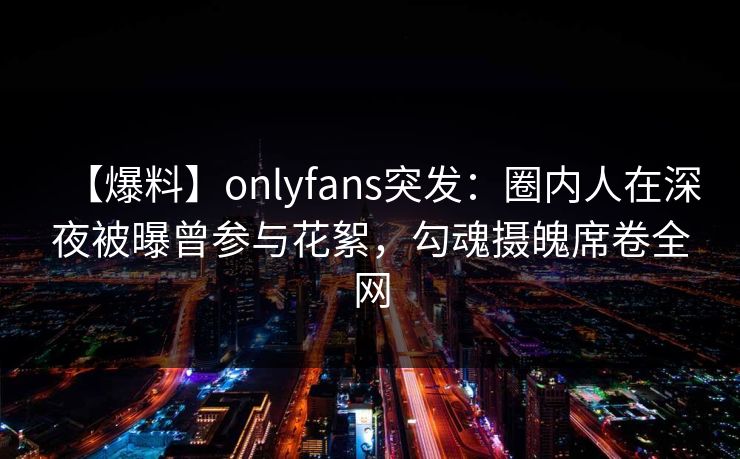 【爆料】onlyfans突发：圈内人在深夜被曝曾参与花絮，勾魂摄魄席卷全网
