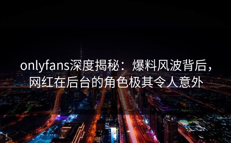 onlyfans深度揭秘：爆料风波背后，网红在后台的角色极其令人意外