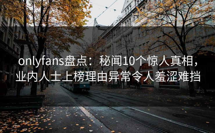 onlyfans盘点:秘闻10个惊人真相,业内人士上榜理由异常令人羞涩难挡 onlyfans盘点:秘闻10个惊人真相,业内人士上榜理由异常令人羞涩难挡